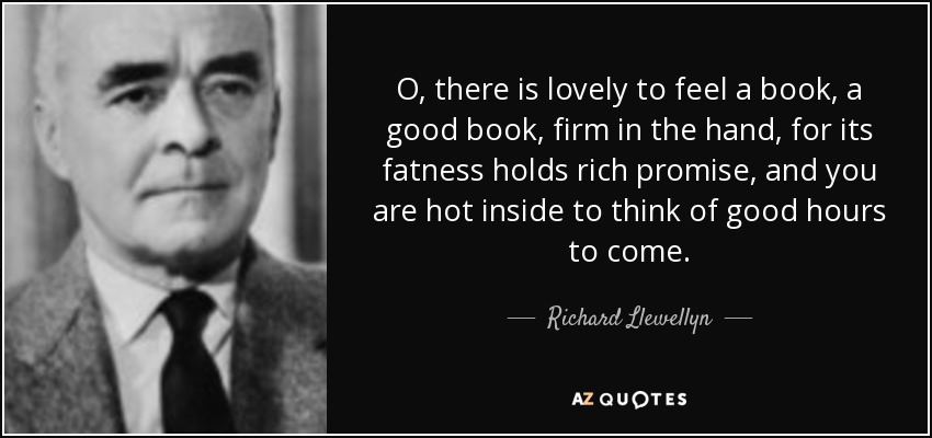 O, there is lovely to feel a book, a good book, firm in the hand, for its fatness holds rich promise, and you are hot inside to think of good hours to come. - Richard Llewellyn