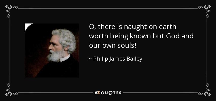 O, there is naught on earth worth being known but God and our own souls! - Philip James Bailey