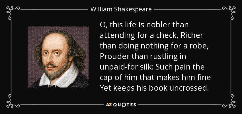 O, this life Is nobler than attending for a check, Richer than doing nothing for a robe, Prouder than rustling in unpaid-for silk: Such pain the cap of him that makes him fine Yet keeps his book uncrossed. - William Shakespeare