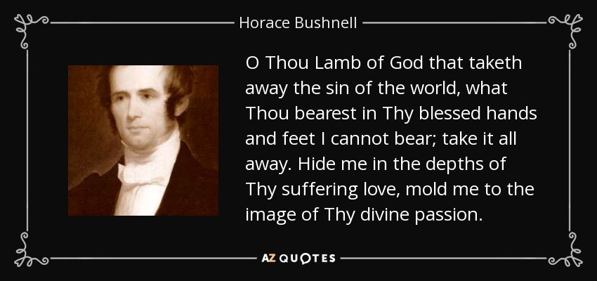 O Thou Lamb of God that taketh away the sin of the world, what Thou bearest in Thy blessed hands and feet I cannot bear; take it all away. Hide me in the depths of Thy suffering love, mold me to the image of Thy divine passion. - Horace Bushnell