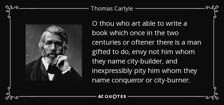 O thou who art able to write a book which once in the two centuries or oftener there is a man gifted to do, envy not him whom they name city-builder, and inexpressibly pity him whom they name conqueror or city-burner. - Thomas Carlyle