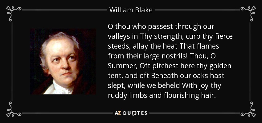 O thou who passest through our valleys in Thy strength, curb thy fierce steeds, allay the heat That flames from their large nostrils! Thou, O Summer, Oft pitchest here thy golden tent, and oft Beneath our oaks hast slept, while we beheld With joy thy ruddy limbs and flourishing hair. - William Blake