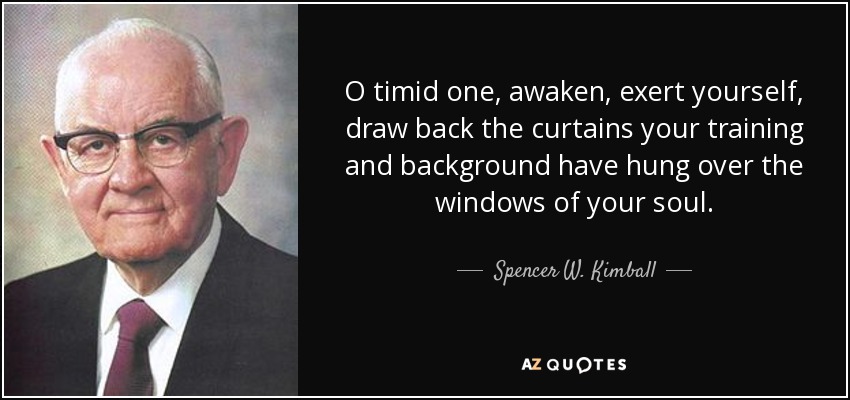O timid one, awaken, exert yourself, draw back the curtains your training and background have hung over the windows of your soul. - Spencer W. Kimball