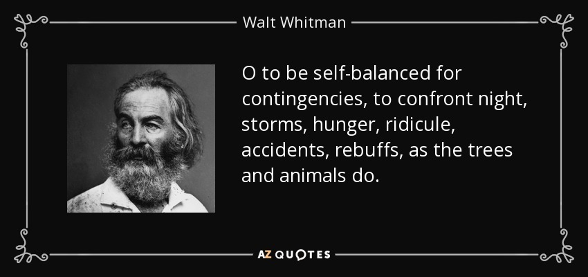 O to be self-balanced for contingencies, to confront night, storms, hunger, ridicule, accidents, rebuffs, as the trees and animals do. - Walt Whitman
