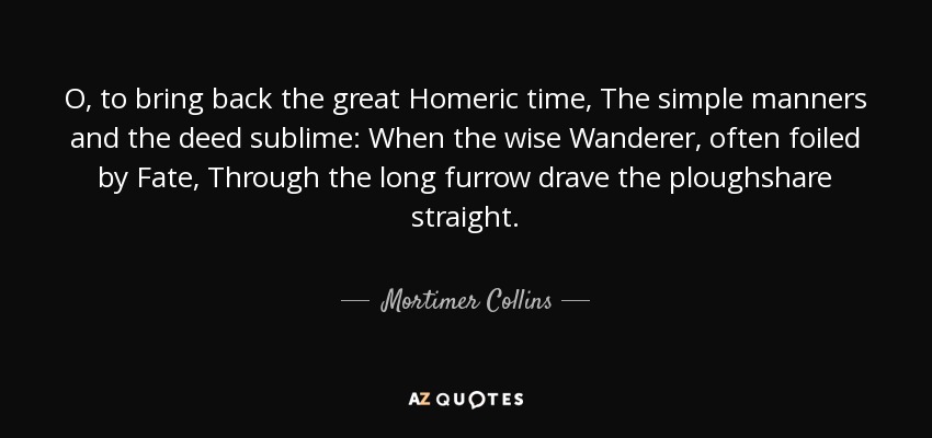 O, to bring back the great Homeric time, The simple manners and the deed sublime: When the wise Wanderer, often foiled by Fate, Through the long furrow drave the ploughshare straight. - Mortimer Collins