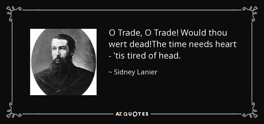 O Trade, O Trade! Would thou wert dead!The time needs heart - 'tis tired of head. - Sidney Lanier