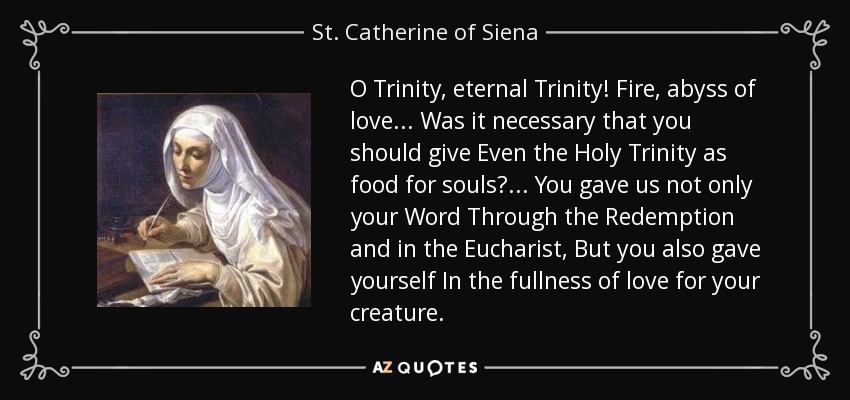 O Trinity, eternal Trinity! Fire, abyss of love... Was it necessary that you should give Even the Holy Trinity as food for souls?... You gave us not only your Word Through the Redemption and in the Eucharist, But you also gave yourself In the fullness of love for your creature. - St. Catherine of Siena