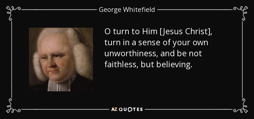 O turn to Him [Jesus Christ], turn in a sense of your own unworthiness, and be not faithless, but believing. - George Whitefield
