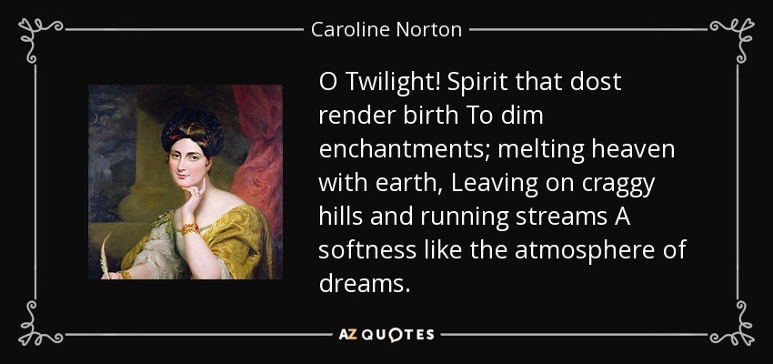 O Twilight! Spirit that dost render birth To dim enchantments; melting heaven with earth, Leaving on craggy hills and running streams A softness like the atmosphere of dreams. - Caroline Norton
