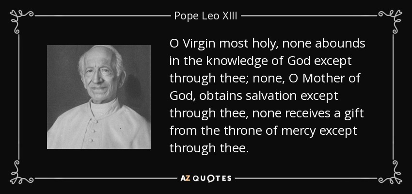 O Virgin most holy, none abounds in the knowledge of God except through thee; none, O Mother of God, obtains salvation except through thee, none receives a gift from the throne of mercy except through thee. - Pope Leo XIII