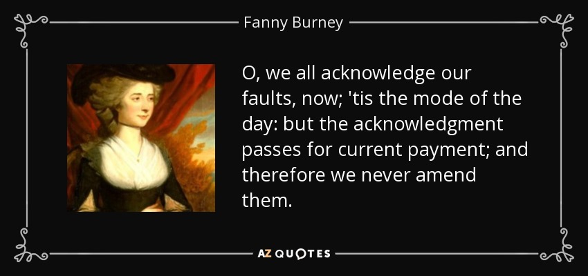 O, we all acknowledge our faults, now; 'tis the mode of the day: but the acknowledgment passes for current payment; and therefore we never amend them. - Fanny Burney