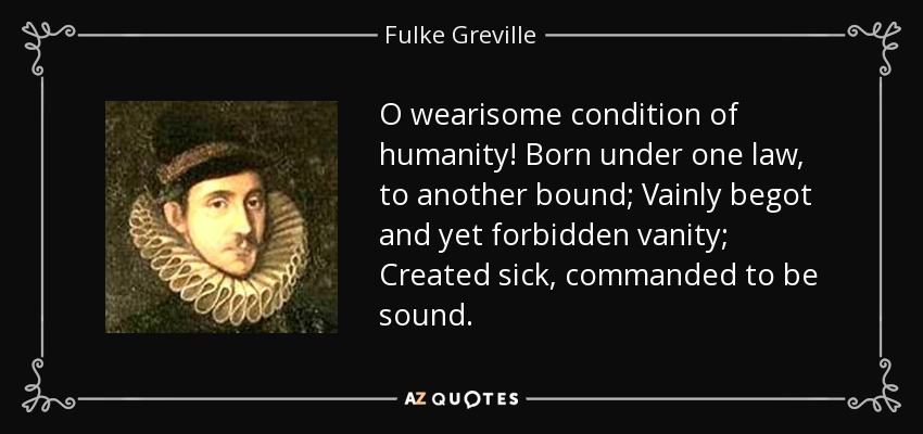 O wearisome condition of humanity! Born under one law, to another bound; Vainly begot and yet forbidden vanity; Created sick, commanded to be sound. - Fulke Greville, 1st Baron Brooke