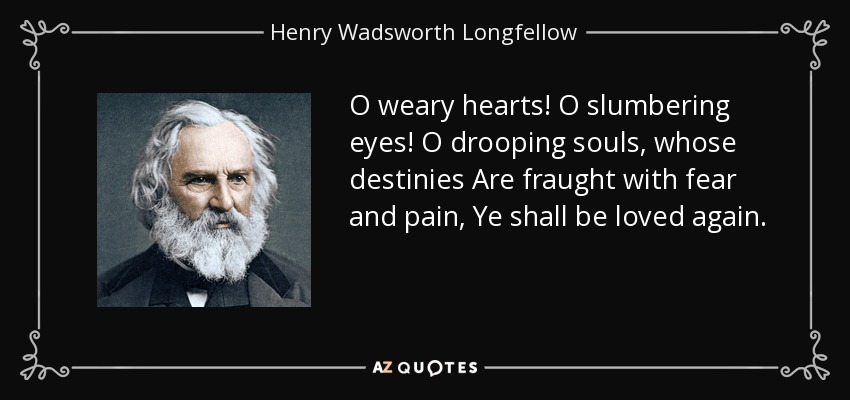 O weary hearts! O slumbering eyes! O drooping souls, whose destinies Are fraught with fear and pain, Ye shall be loved again. - Henry Wadsworth Longfellow