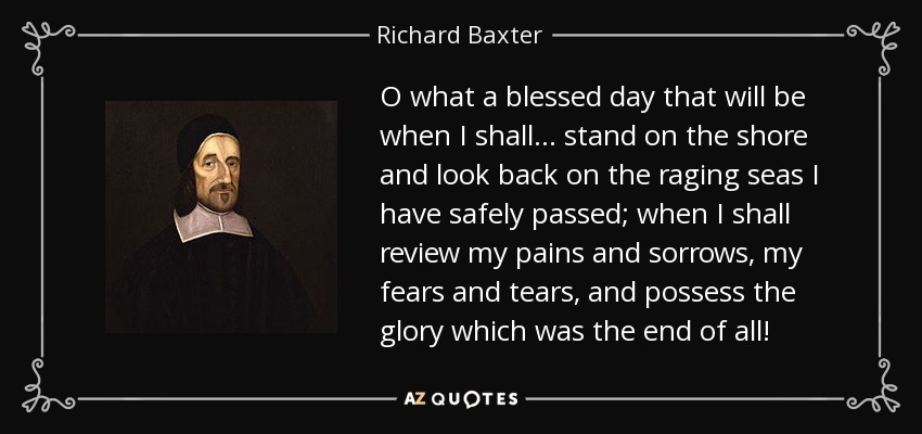 O what a blessed day that will be when I shall . . . stand on the shore and look back on the raging seas I have safely passed; when I shall review my pains and sorrows, my fears and tears, and possess the glory which was the end of all! - Richard Baxter