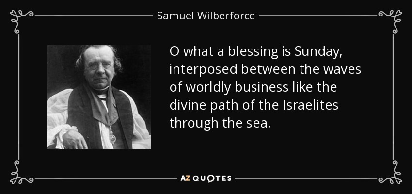 O what a blessing is Sunday, interposed between the waves of worldly business like the divine path of the Israelites through the sea. - Samuel Wilberforce