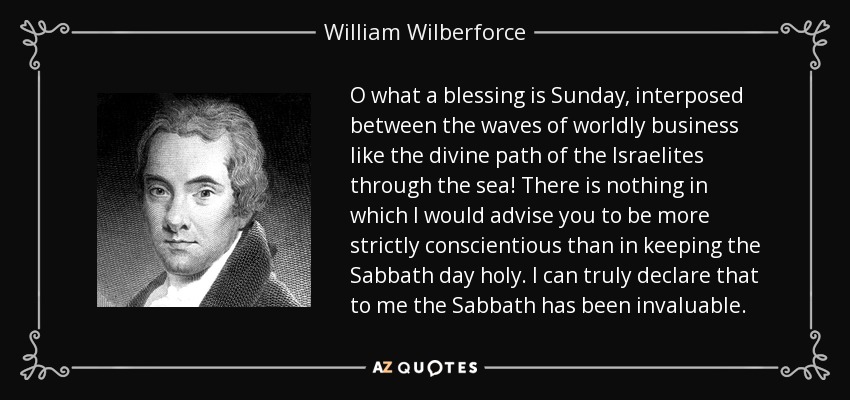 O what a blessing is Sunday, interposed between the waves of worldly business like the divine path of the Israelites through the sea! There is nothing in which I would advise you to be more strictly conscientious than in keeping the Sabbath day holy. I can truly declare that to me the Sabbath has been invaluable. - William Wilberforce