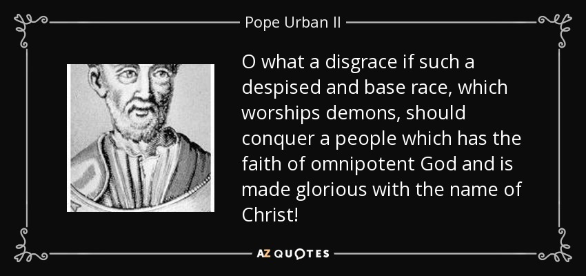 O what a disgrace if such a despised and base race, which worships demons, should conquer a people which has the faith of omnipotent God and is made glorious with the name of Christ! - Pope Urban II