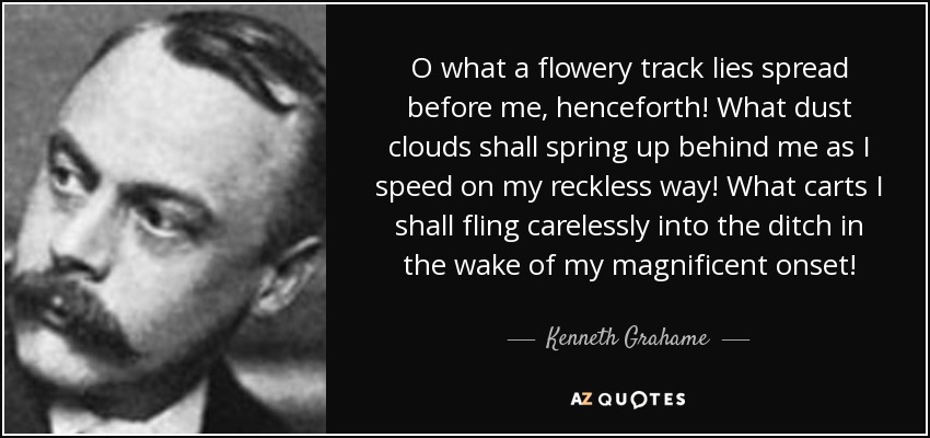 O what a flowery track lies spread before me, henceforth! What dust clouds shall spring up behind me as I speed on my reckless way! What carts I shall fling carelessly into the ditch in the wake of my magnificent onset! - Kenneth Grahame