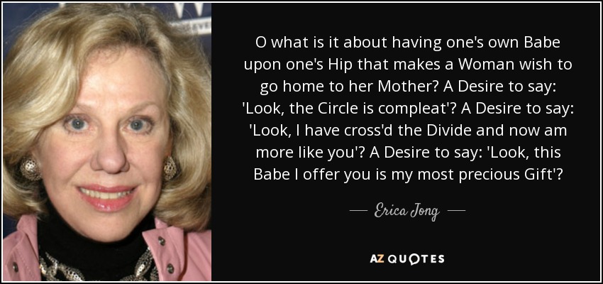 O what is it about having one's own Babe upon one's Hip that makes a Woman wish to go home to her Mother? A Desire to say: 'Look, the Circle is compleat'? A Desire to say: 'Look, I have cross'd the Divide and now am more like you'? A Desire to say: 'Look, this Babe I offer you is my most precious Gift'? - Erica Jong