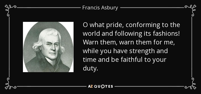 O what pride, conforming to the world and following its fashions! Warn them, warn them for me, while you have strength and time and be faithful to your duty. - Francis Asbury