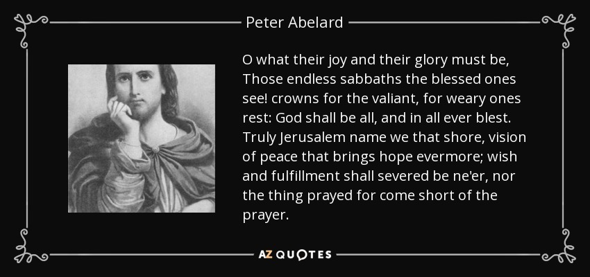 O what their joy and their glory must be, Those endless sabbaths the blessed ones see! crowns for the valiant, for weary ones rest: God shall be all, and in all ever blest. Truly Jerusalem name we that shore, vision of peace that brings hope evermore; wish and fulfillment shall severed be ne'er, nor the thing prayed for come short of the prayer. - Peter Abelard