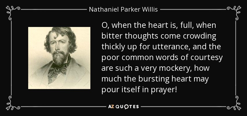 O, when the heart is, full, when bitter thoughts come crowding thickly up for utterance, and the poor common words of courtesy are such a very mockery, how much the bursting heart may pour itself in prayer! - Nathaniel Parker Willis