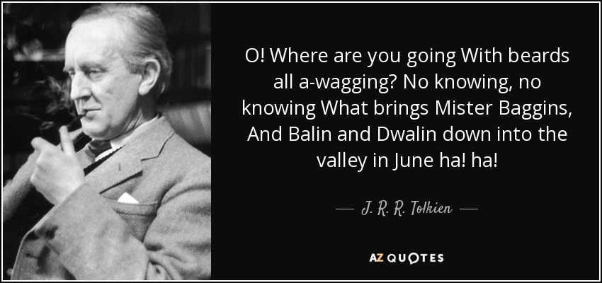 O! Where are you going With beards all a-wagging? No knowing, no knowing What brings Mister Baggins, And Balin and Dwalin down into the valley in June ha! ha! - J. R. R. Tolkien