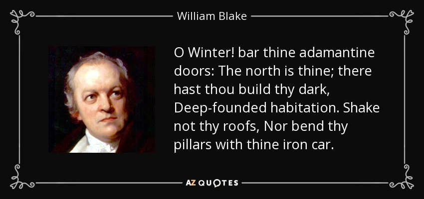 O Winter! bar thine adamantine doors: The north is thine; there hast thou build thy dark, Deep-founded habitation. Shake not thy roofs, Nor bend thy pillars with thine iron car. - William Blake