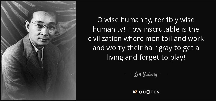 O wise humanity, terribly wise humanity! How inscrutable is the civilization where men toil and work and worry their hair gray to get a living and forget to play! - Lin Yutang