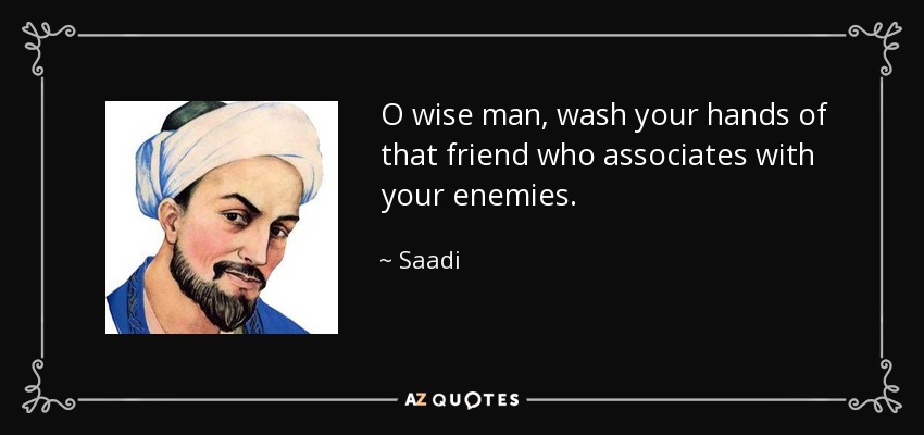 O wise man, wash your hands of that friend who associates with your enemies. - Saadi