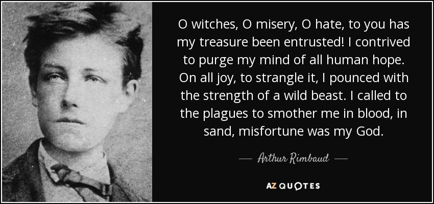 O witches, O misery, O hate, to you has my treasure been entrusted! I contrived to purge my mind of all human hope. On all joy, to strangle it, I pounced with the strength of a wild beast. I called to the plagues to smother me in blood, in sand, misfortune was my God. - Arthur Rimbaud