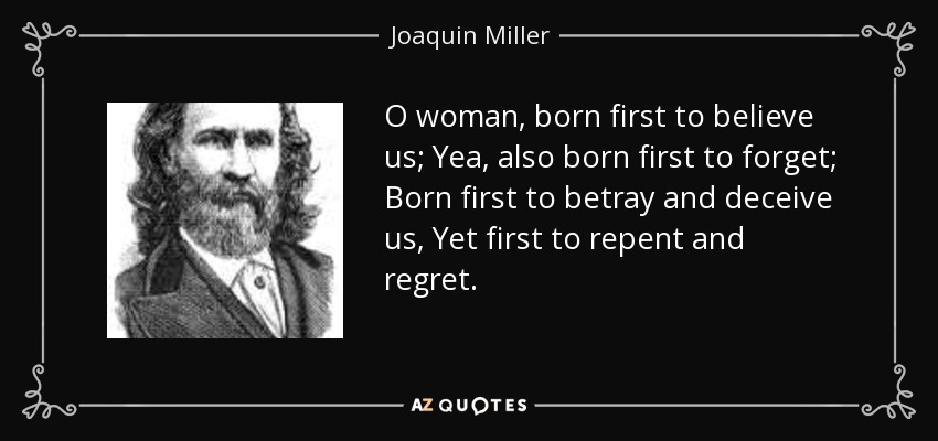 O woman, born first to believe us; Yea, also born first to forget; Born first to betray and deceive us, Yet first to repent and regret. - Joaquin Miller