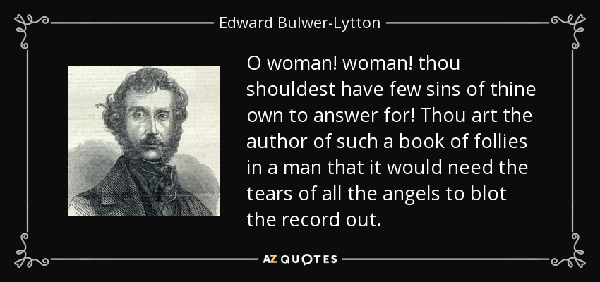 O woman! woman! thou shouldest have few sins of thine own to answer for! Thou art the author of such a book of follies in a man that it would need the tears of all the angels to blot the record out. - Edward Bulwer-Lytton, 1st Baron Lytton