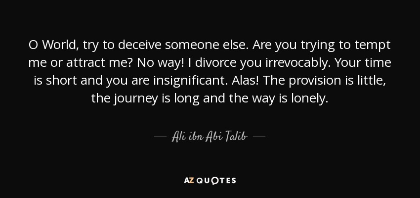 O World, try to deceive someone else. Are you trying to tempt me or attract me? No way! I divorce you irrevocably. Your time is short and you are insignificant. Alas! The provision is little, the journey is long and the way is lonely. - Ali ibn Abi Talib