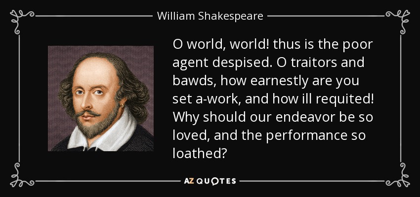 O world, world! thus is the poor agent despised. O traitors and bawds, how earnestly are you set a-work, and how ill requited! Why should our endeavor be so loved, and the performance so loathed? - William Shakespeare