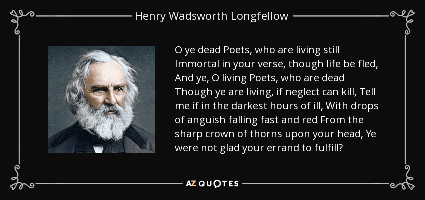 O ye dead Poets, who are living still Immortal in your verse, though life be fled, And ye, O living Poets, who are dead Though ye are living, if neglect can kill, Tell me if in the darkest hours of ill, With drops of anguish falling fast and red From the sharp crown of thorns upon your head, Ye were not glad your errand to fulfill? - Henry Wadsworth Longfellow