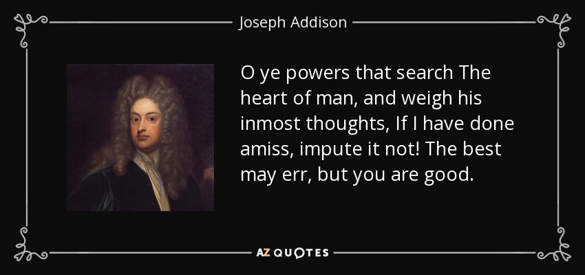 O ye powers that search The heart of man, and weigh his inmost thoughts, If I have done amiss, impute it not! The best may err, but you are good. - Joseph Addison