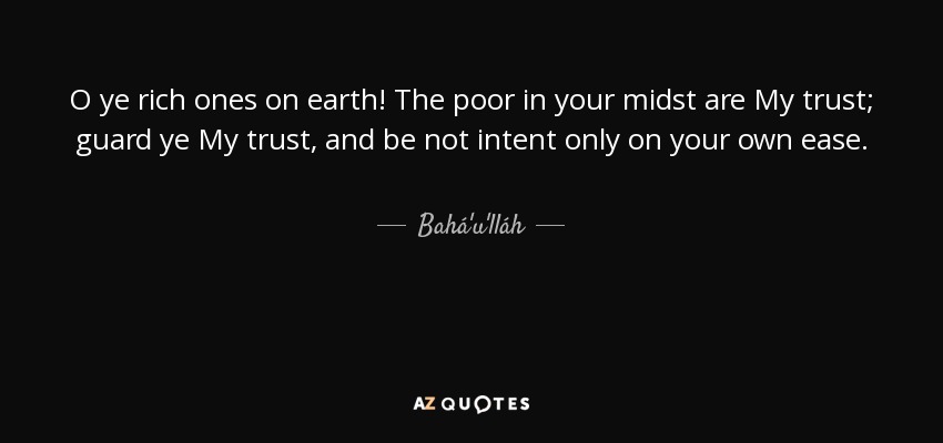 O ye rich ones on earth! The poor in your midst are My trust; guard ye My trust, and be not intent only on your own ease. - Bahá'u'lláh