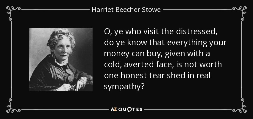 O, ye who visit the distressed, do ye know that everything your money can buy, given with a cold, averted face, is not worth one honest tear shed in real sympathy? - Harriet Beecher Stowe