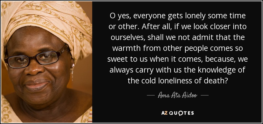 O yes, everyone gets lonely some time or other. After all, if we look closer into ourselves, shall we not admit that the warmth from other people comes so sweet to us when it comes, because, we always carry with us the knowledge of the cold loneliness of death? - Ama Ata Aidoo