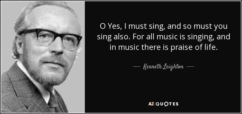 O Yes, I must sing, and so must you sing also. For all music is singing, and in music there is praise of life. - Kenneth Leighton