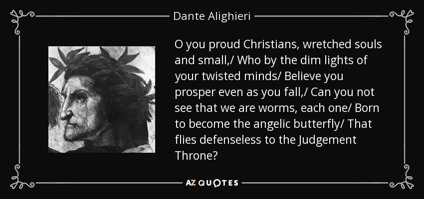 O you proud Christians, wretched souls and small,/ Who by the dim lights of your twisted minds/ Believe you prosper even as you fall,/ Can you not see that we are worms, each one/ Born to become the angelic butterfly/ That flies defenseless to the Judgement Throne? - Dante Alighieri