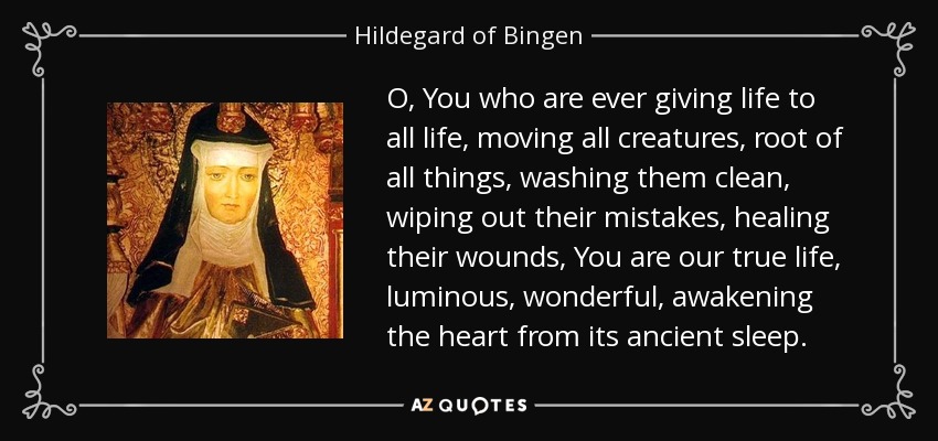 O, You who are ever giving life to all life, moving all creatures, root of all things, washing them clean, wiping out their mistakes, healing their wounds, You are our true life, luminous, wonderful, awakening the heart from its ancient sleep. - Hildegard of Bingen