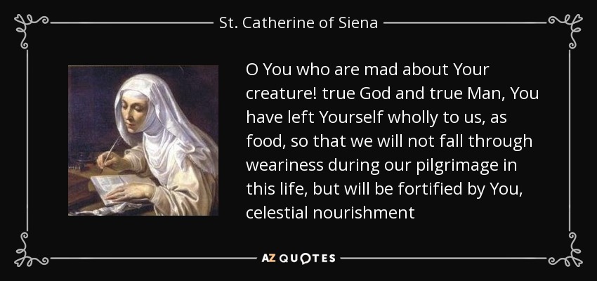 O You who are mad about Your creature! true God and true Man, You have left Yourself wholly to us, as food, so that we will not fall through weariness during our pilgrimage in this life, but will be fortified by You, celestial nourishment - St. Catherine of Siena