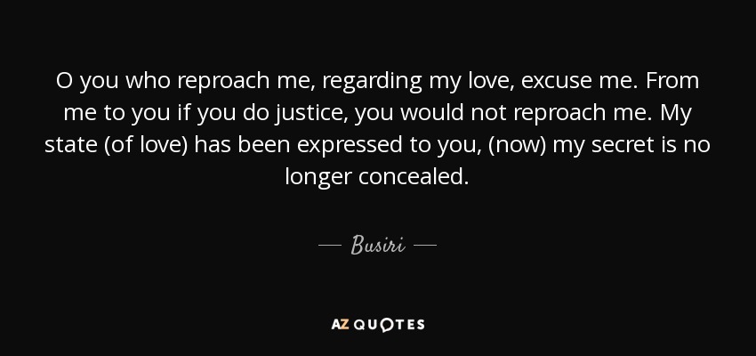 O you who reproach me, regarding my love, excuse me. From me to you if you do justice, you would not reproach me. My state (of love) has been expressed to you, (now) my secret is no longer concealed. - Busiri