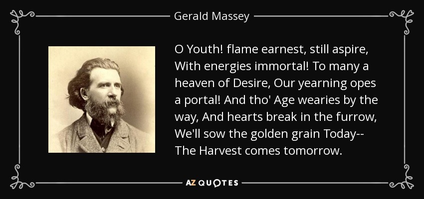 O Youth! flame earnest, still aspire, With energies immortal! To many a heaven of Desire, Our yearning opes a portal! And tho' Age wearies by the way, And hearts break in the furrow, We'll sow the golden grain Today-- The Harvest comes tomorrow. - Gerald Massey