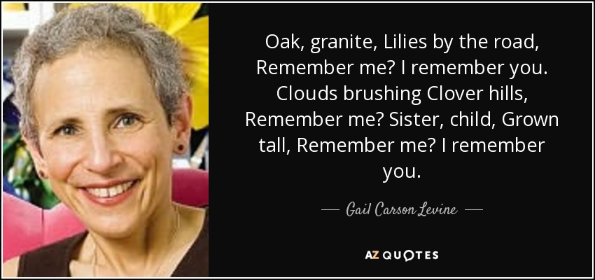Oak, granite, Lilies by the road, Remember me? I remember you. Clouds brushing Clover hills, Remember me? Sister, child, Grown tall, Remember me? I remember you. - Gail Carson Levine