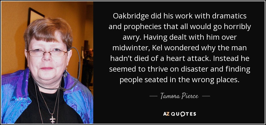 Oakbridge did his work with dramatics and prophecies that all would go horribly awry. Having dealt with him over midwinter, Kel wondered why the man hadn’t died of a heart attack. Instead he seemed to thrive on disaster and finding people seated in the wrong places. - Tamora Pierce