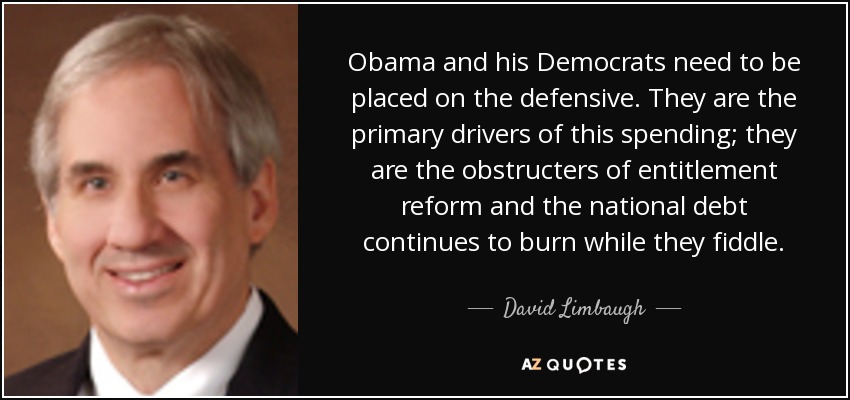 Obama and his Democrats need to be placed on the defensive. They are the primary drivers of this spending; they are the obstructers of entitlement reform and the national debt continues to burn while they fiddle. - David Limbaugh