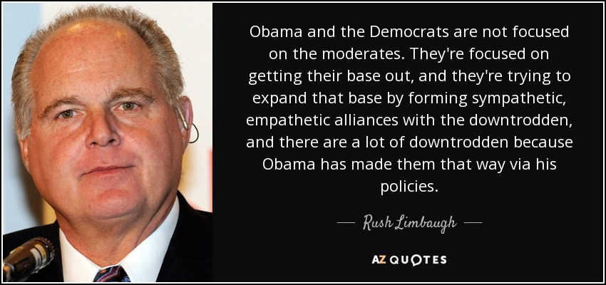 Obama and the Democrats are not focused on the moderates. They're focused on getting their base out, and they're trying to expand that base by forming sympathetic, empathetic alliances with the downtrodden, and there are a lot of downtrodden because Obama has made them that way via his policies. - Rush Limbaugh